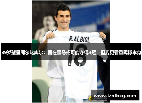 39岁球星阿尔比奥尔：留在皇马或可能夺得4冠，但我更看重踢球本身